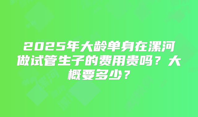 2025年大龄单身在漯河做试管生子的费用贵吗?大概要多少?