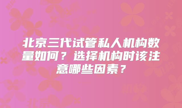 北京三代试管私人机构数量如何?选择机构时该注意哪些因素?