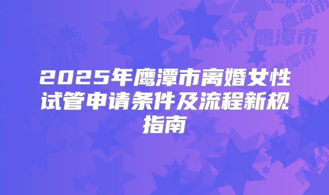 2025年鹰潭市离婚女性试管申请条件及流程新规指南