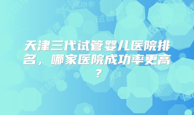 天津三代试管婴儿医院排名,哪家医院成功率更高?