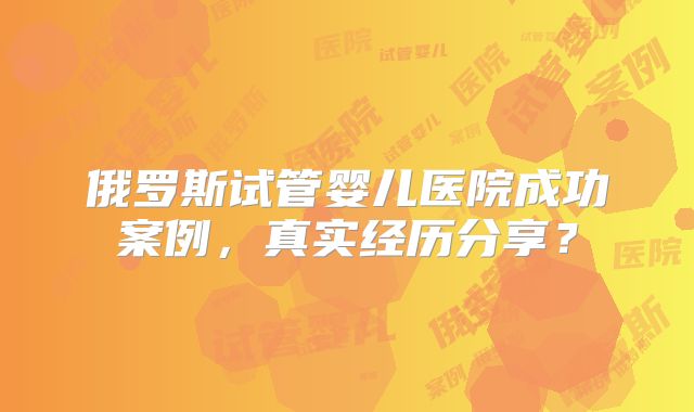 俄罗斯试管婴儿医院成功案例,真实经历分享?