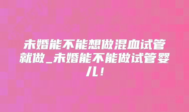 未婚能不能想做混血试管就做_未婚能不能做试管婴儿!