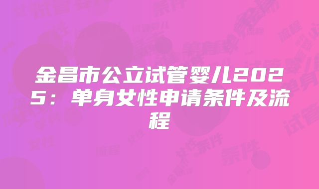 金昌市公立试管婴儿2025:单身女性申请条件及流程