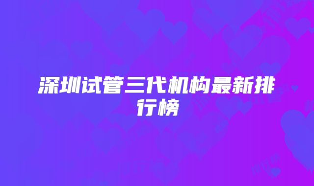 深圳试管三代机构最新排行榜