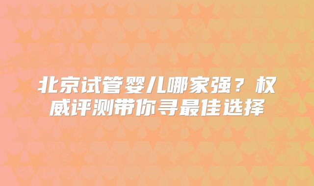 北京试管婴儿哪家强?权威评测带你寻最佳选择