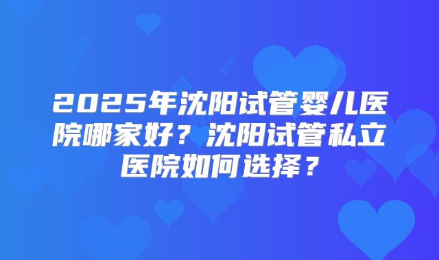 2025年沈阳试管婴儿医院哪家好？沈阳试管私立医院如何选择？