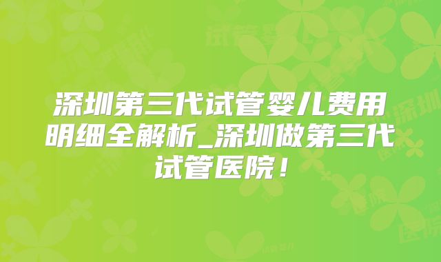 深圳第三代试管婴儿费用明细全解析_深圳做第三代试管医院!