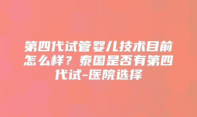 第四代试管婴儿技术目前怎么样?泰国是否有第四代试-医院选择