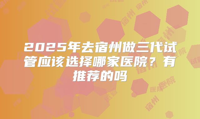 2025年去宿州做三代试管应该选择哪家医院?有推荐的吗
