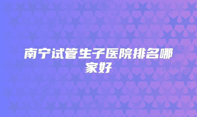南宁试管生子医院排名哪家好