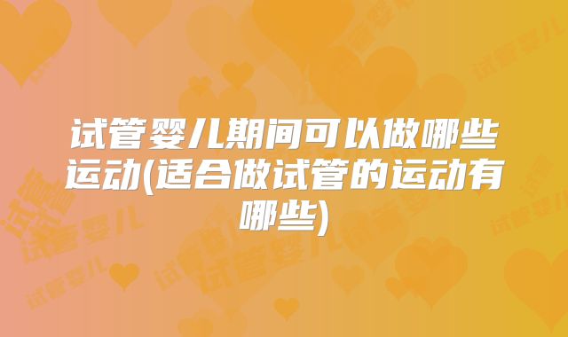 试管婴儿期间可以做哪些运动(适合做试管的运动有哪些)