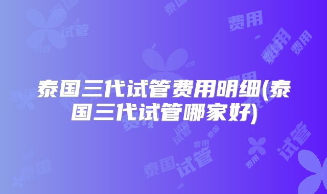 泰国三代试管费用明细(泰国三代试管哪家好)