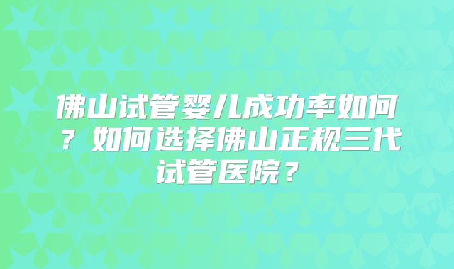 佛山试管婴儿成功率如何?如何选择佛山正规三代试管医院?