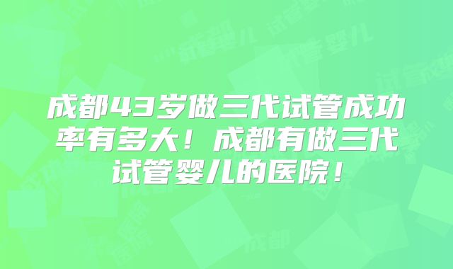 成都43岁做三代试管成功率有多大！成都有做三代试管婴儿的医院！
