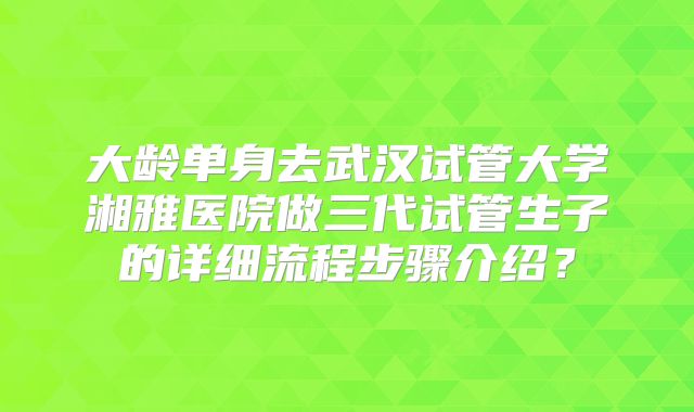 大龄单身去武汉试管大学湘雅医院做三代试管生子的详细流程步骤介绍？