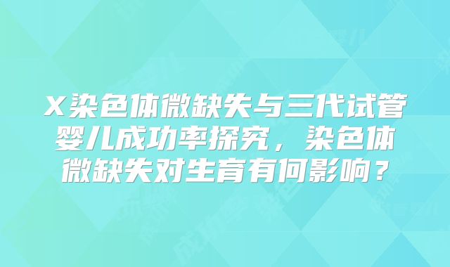 X染色体微缺失与三代试管婴儿成功率探究，染色体微缺失对生育有何影响？