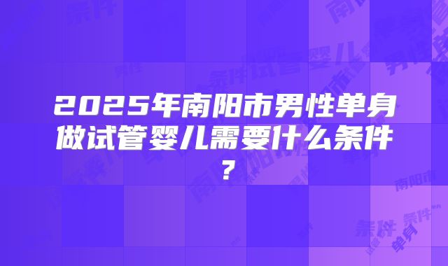 2025年南阳市男性单身做试管婴儿需要什么条件?