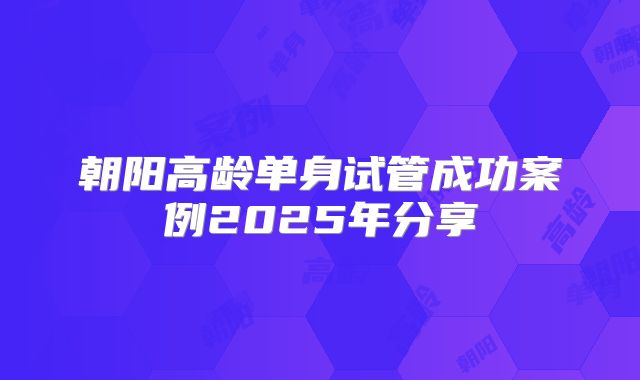 朝阳高龄单身试管成功案例2025年分享