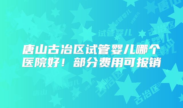 唐山古冶区试管婴儿哪个医院好！部分费用可报销