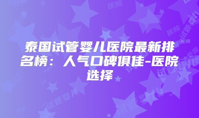 泰国试管婴儿医院最新排名榜：人气口碑俱佳-医院选择
