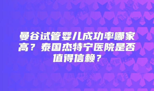 曼谷试管婴儿成功率哪家高?泰国杰特宁医院是否值得信赖?