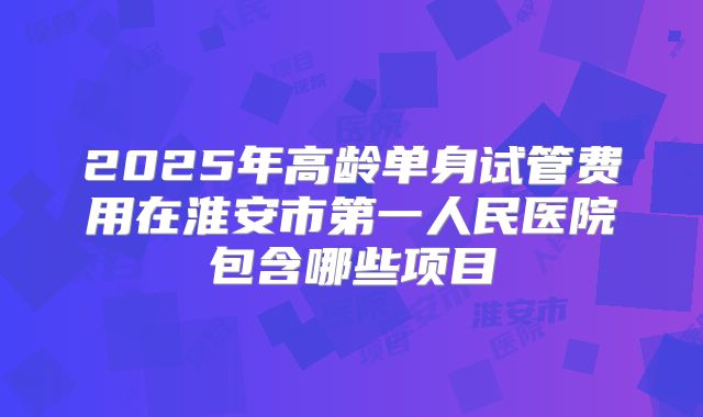 2025年高龄单身试管费用在淮安市第一人民医院包含哪些项目