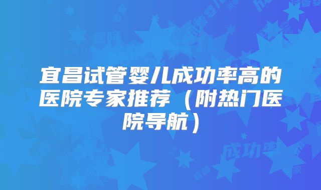 宜昌试管婴儿成功率高的医院专家推荐(附热门医院导航)