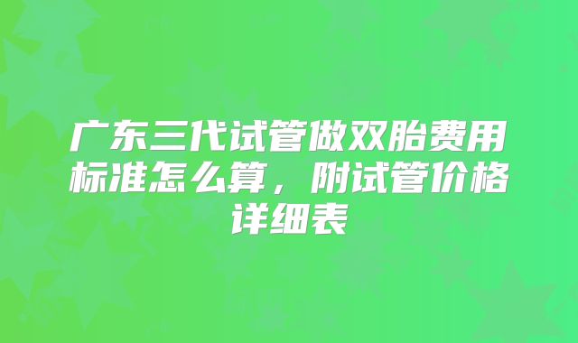 广东三代试管做双胎费用标准怎么算,附试管价格详细表