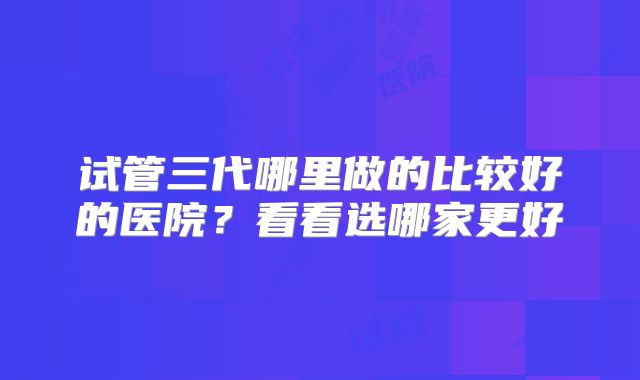 试管三代哪里做的比较好的医院？看看选哪家更好