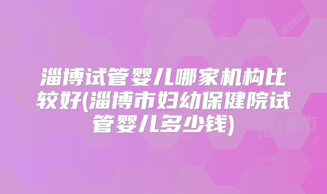 淄博试管婴儿哪家机构比较好(淄博市妇幼保健院试管婴儿多少钱)