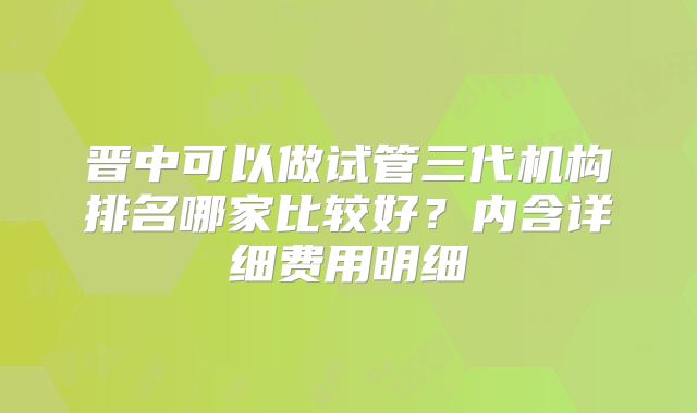 晋中可以做试管三代机构排名哪家比较好?内含详细费用明细