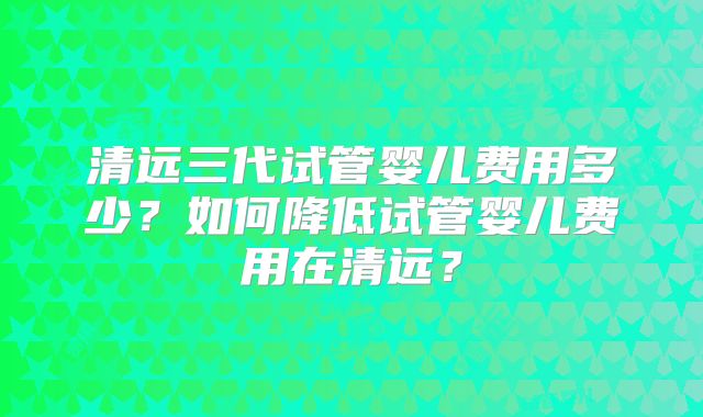 清远三代试管婴儿费用多少？如何降低试管婴儿费用在清远？