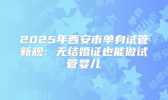 2025年西安市单身试管新规：无结婚证也能做试管婴儿