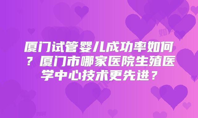 厦门试管婴儿成功率如何?厦门市哪家医院生殖医学中心技术更先进?
