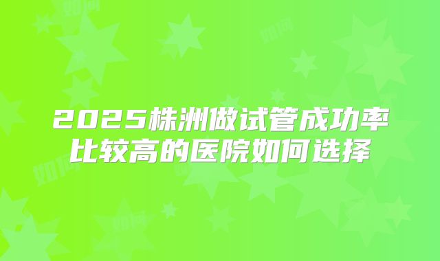 2025株洲做试管成功率比较高的医院如何选择
