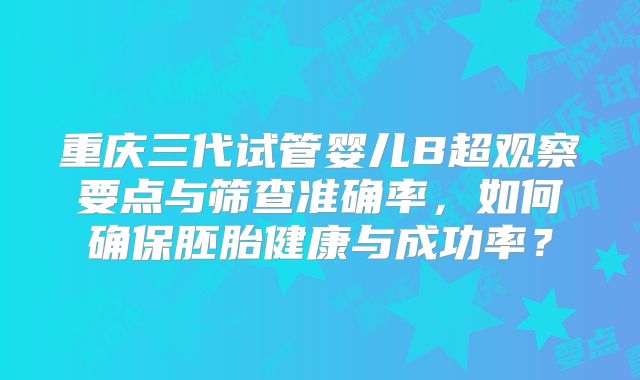 重庆三代试管婴儿B超观察要点与筛查准确率，如何确保胚胎健康与成功率？
