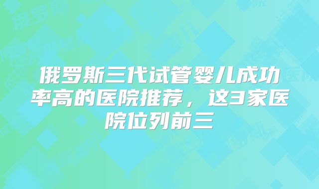 俄罗斯三代试管婴儿成功率高的医院推荐，这3家医院位列前三