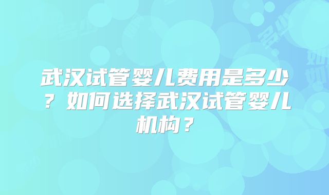 武汉试管婴儿费用是多少?如何选择武汉试管婴儿机构?