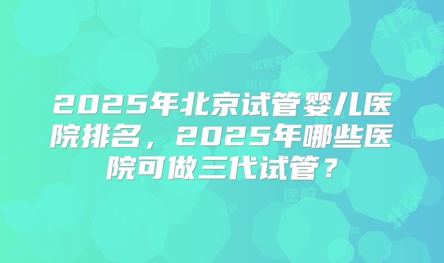 2025年北京试管婴儿医院排名,2025年哪些医院可做三代试管?