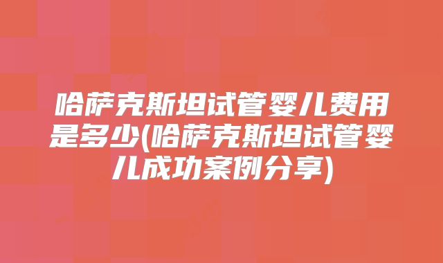 哈萨克斯坦试管婴儿费用是多少(哈萨克斯坦试管婴儿成功案例分享)