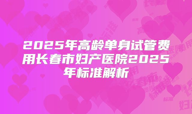 2025年高龄单身试管费用长春市妇产医院2025年标准解析