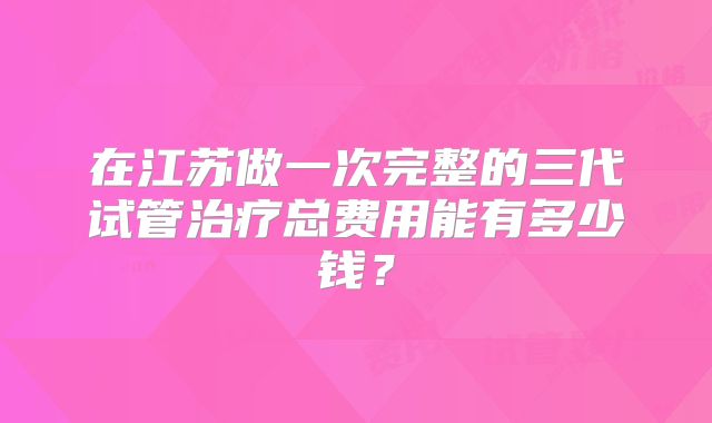 在江苏做一次完整的三代试管治疗总费用能有多少钱？