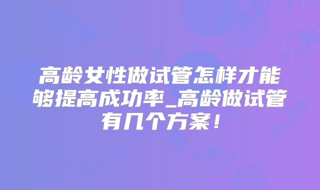 高龄女性做试管怎样才能够提高成功率_高龄做试管有几个方案!