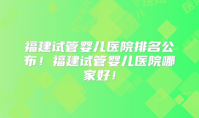 福建试管婴儿医院排名公布！福建试管婴儿医院哪家好！