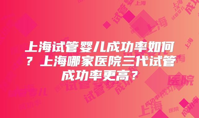 上海试管婴儿成功率如何？上海哪家医院三代试管成功率更高？