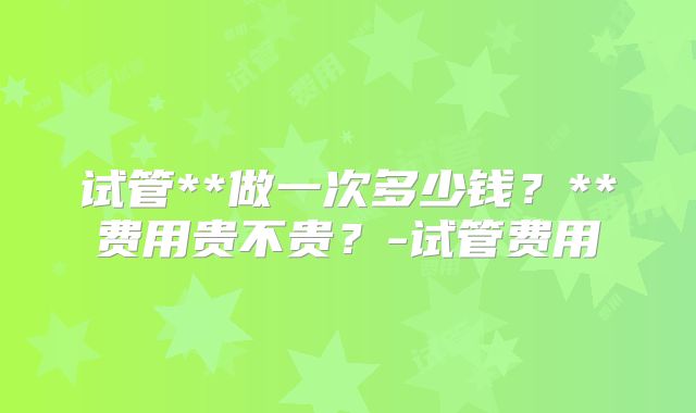 试管**做一次多少钱?**费用贵不贵?-试管费用