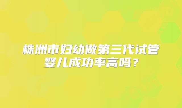 株洲市妇幼做第三代试管婴儿成功率高吗？