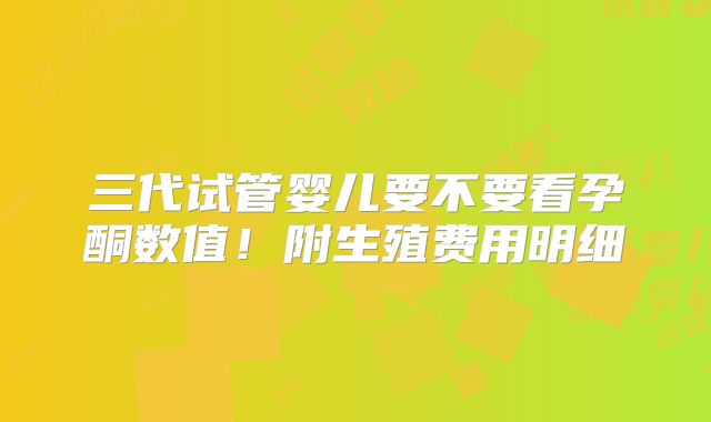 三代试管婴儿要不要看孕酮数值!附生殖费用明细