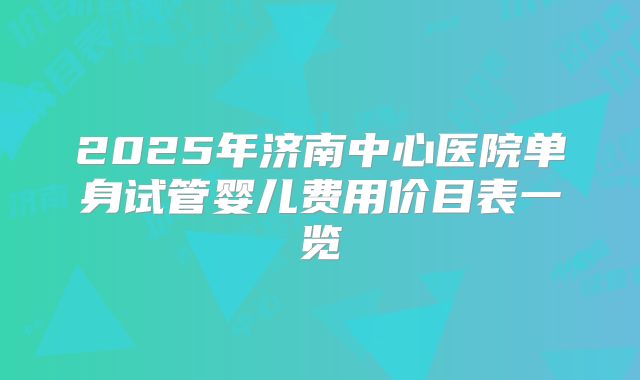 2025年济南中心医院单身试管婴儿费用价目表一览