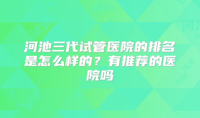 河池三代试管医院的排名是怎么样的？有推荐的医院吗